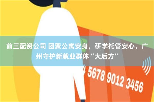 前三配资公司 团聚公寓安身，研学托管安心，广州守护新就业群体“大后方”