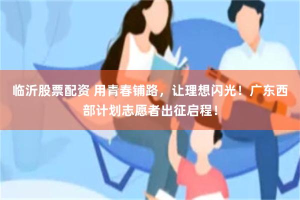 临沂股票配资 用青春铺路，让理想闪光！广东西部计划志愿者出征启程！
