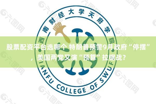 股票配资平台选哪个 特朗普预警9月政府“停摆”，美国两党又演“预算”拉锯战？