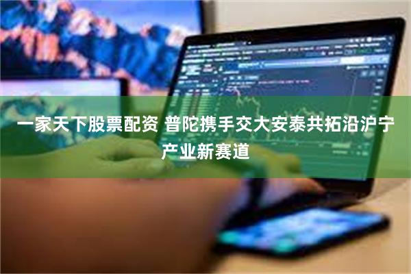 一家天下股票配资 普陀携手交大安泰共拓沿沪宁产业新赛道