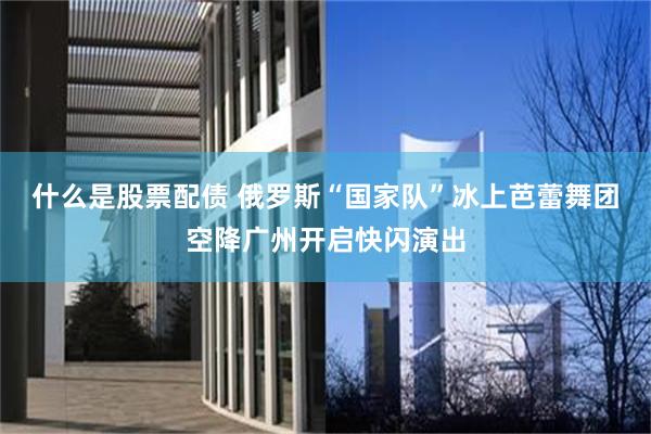 什么是股票配债 俄罗斯“国家队”冰上芭蕾舞团空降广州开启快闪演出