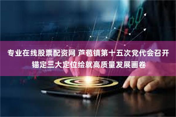 专业在线股票配资网 芦苞镇第十五次党代会召开 锚定三大定位绘就高质量发展画卷