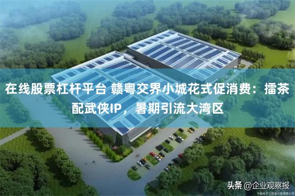 在线股票杠杆平台 赣粤交界小城花式促消费：擂茶配武侠IP，暑期引流大湾区