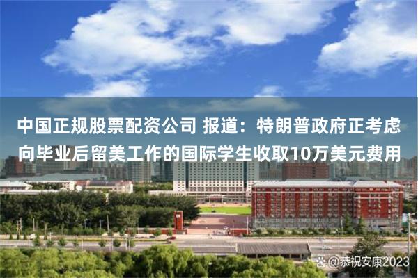 中国正规股票配资公司 报道：特朗普政府正考虑向毕业后留美工作的国际学生收取10万美元费用