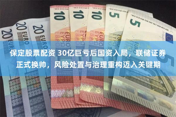 保定股票配资 30亿巨亏后国资入局，联储证券正式换帅，风险处置与治理重构迈入关键期