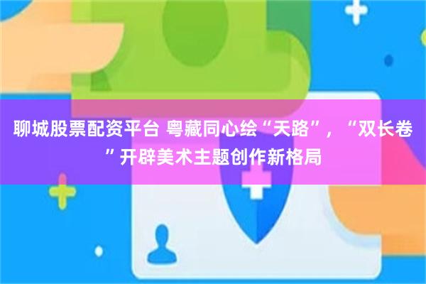 聊城股票配资平台 粤藏同心绘“天路”，“双长卷”开辟美术主题创作新格局