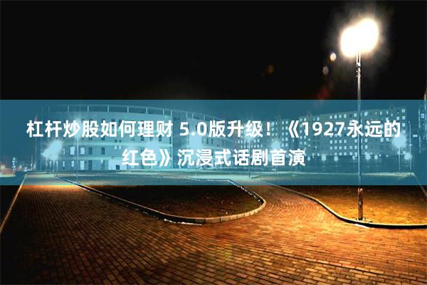 杠杆炒股如何理财 5.0版升级！《1927永远的红色》沉浸式话剧首演