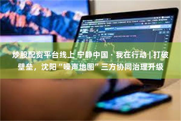 炒股配资平台线上 宁静中国 · 我在行动 | 打破壁垒，沈阳“噪声地图”三方协同治理升级