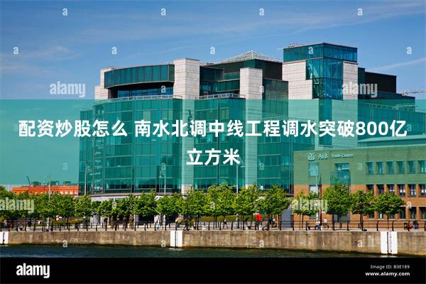 配资炒股怎么 南水北调中线工程调水突破800亿立方米