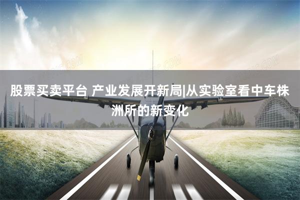 股票买卖平台 产业发展开新局|从实验室看中车株洲所的新变化