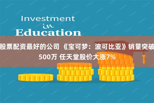 股票配资最好的公司 《宝可梦：波可比亚》销量突破500万 任天堂股价大涨7%