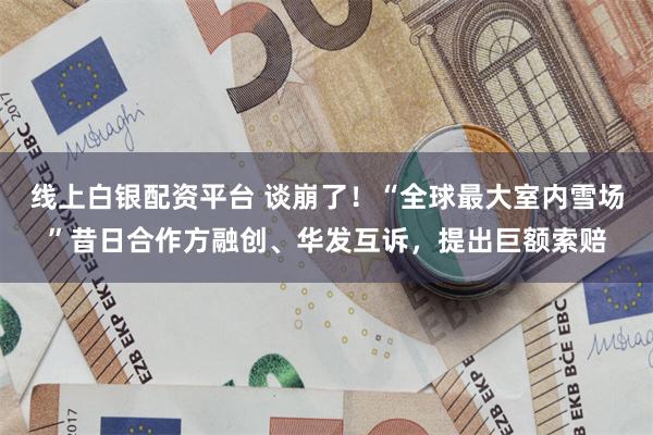 线上白银配资平台 谈崩了！“全球最大室内雪场”昔日合作方融创、华发互诉，提出巨额索赔