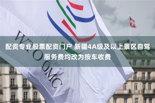 配资专业股票配资门户 新疆4A级及以上景区自驾服务费均改为按车收费