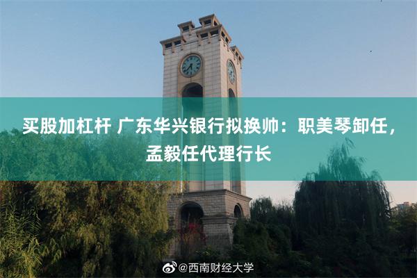 买股加杠杆 广东华兴银行拟换帅：职美琴卸任，孟毅任代理行长