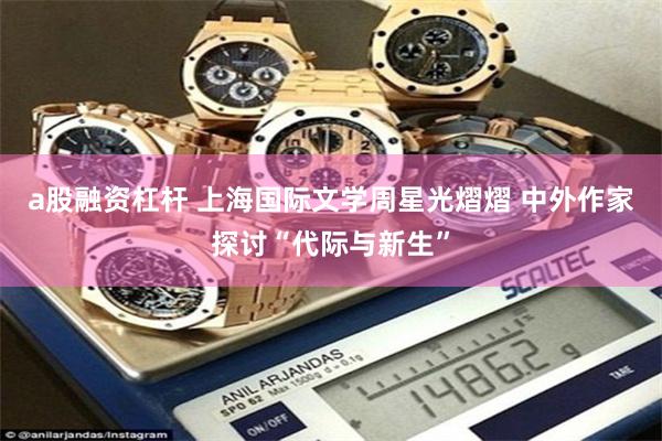 a股融资杠杆 上海国际文学周星光熠熠 中外作家探讨“代际与新生”