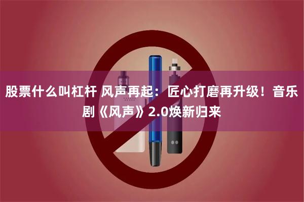 股票什么叫杠杆 风声再起:匠心打磨再升级!音乐剧《风声》2.0焕新归来