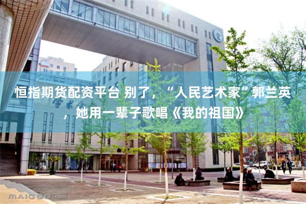 恒指期货配资平台 别了，“人民艺术家”郭兰英，她用一辈子歌唱《我的祖国》