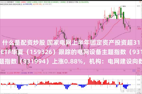 什么是配资炒股 国家电网上半年固定资产投资超3100亿元，电网设备ETF华夏（159326）跟踪的电网设备主题指数（931994）上涨0.88%，机构：电网建设向数智化改造延伸