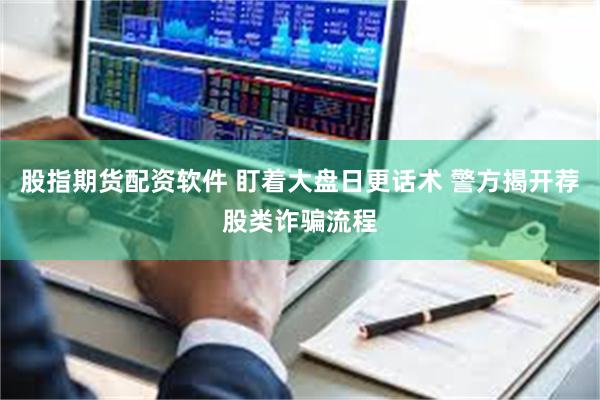 股指期货配资软件 盯着大盘日更话术 警方揭开荐股类诈骗流程