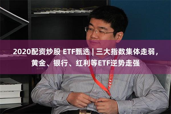 2020配资炒股 ETF甄选 | 三大指数集体走弱，黄金、银行、红利等ETF逆势走强