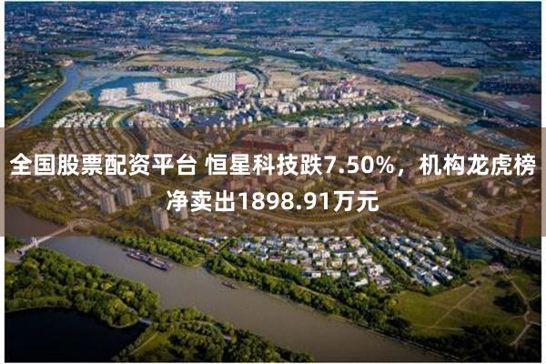 全国股票配资平台 恒星科技跌7.50%，机构龙虎榜净卖出1898.91万元