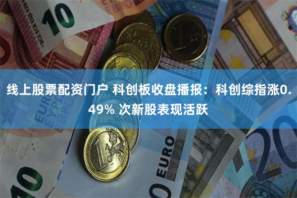 线上股票配资门户 科创板收盘播报：科创综指涨0.49% 次新股表现活跃