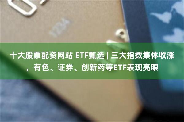 十大股票配资网站 ETF甄选 | 三大指数集体收涨，有色、证券、创新药等ETF表现亮眼