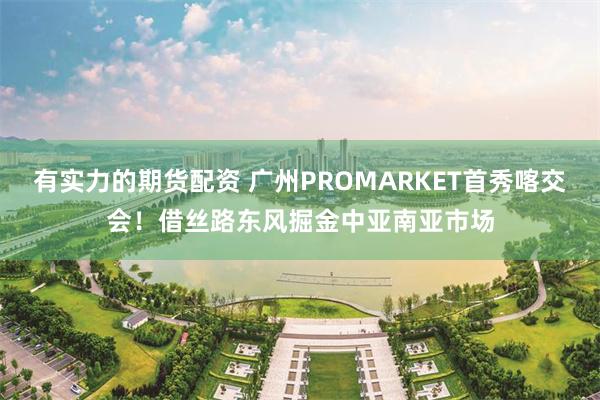 有实力的期货配资 广州PROMARKET首秀喀交会！借丝路东风掘金中亚南亚市场