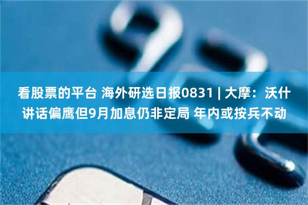看股票的平台 海外研选日报0831 | 大摩：沃什讲话偏鹰但9月加息仍非定局 年内或按兵不动