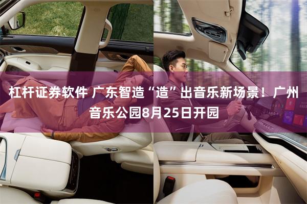 杠杆证券软件 广东智造“造”出音乐新场景！广州音乐公园8月25日开园