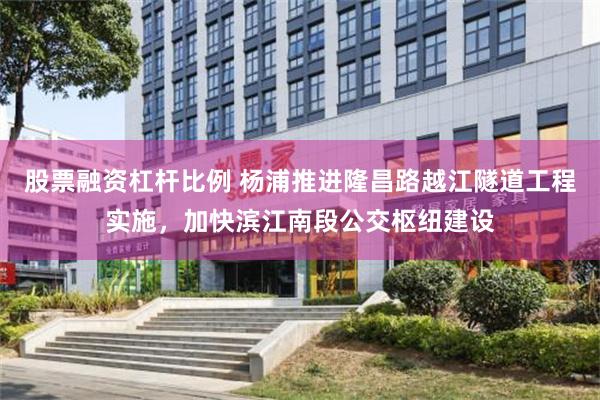 股票融资杠杆比例 杨浦推进隆昌路越江隧道工程实施，加快滨江南段公交枢纽建设