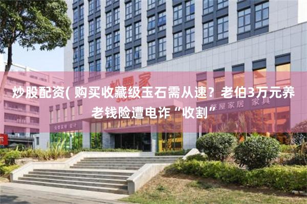 炒股配资( 购买收藏级玉石需从速？老伯3万元养老钱险遭电诈“收割”