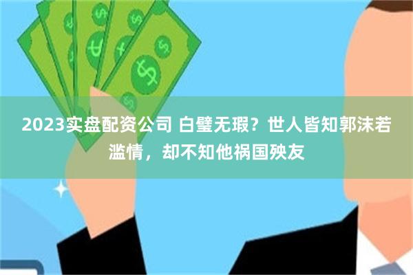 2023实盘配资公司 白璧无瑕？世人皆知郭沫若滥情，却不知他祸国殃友