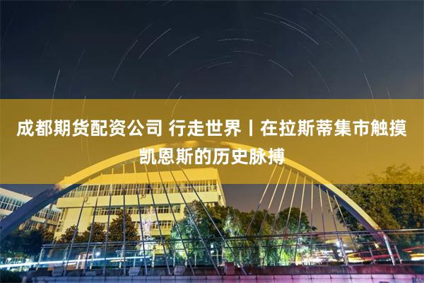 成都期货配资公司 行走世界丨在拉斯蒂集市触摸凯恩斯的历史脉搏