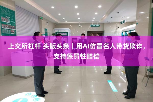 上交所杠杆 头版头条｜用AI仿冒名人带货欺诈，支持惩罚性赔偿