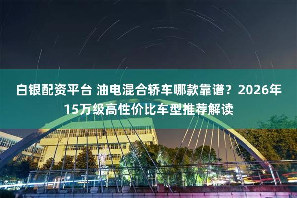 白银配资平台 油电混合轿车哪款靠谱？2026年15万级高性价比车型推荐解读