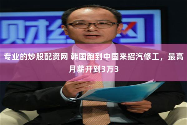 专业的炒股配资网 韩国跑到中国来招汽修工,最高月薪开到3万3