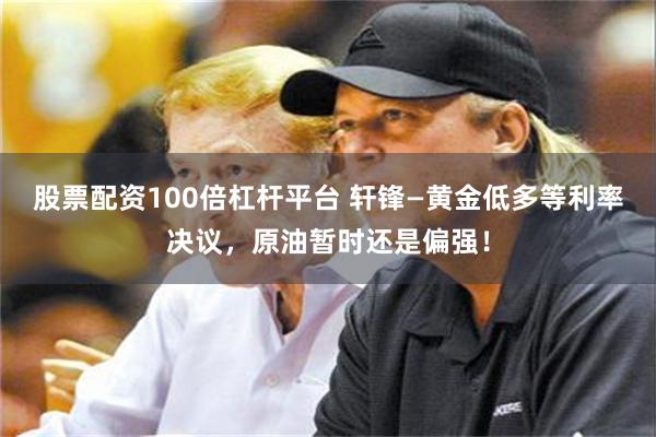 股票配资100倍杠杆平台 轩锋—黄金低多等利率决议，原油暂时还是偏强！