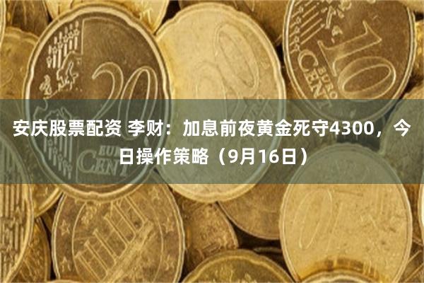 安庆股票配资 李财：加息前夜黄金死守4300，今日操作策略（9月16日）