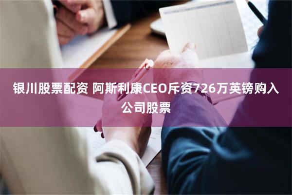 银川股票配资 阿斯利康CEO斥资726万英镑购入公司股票