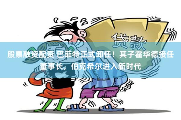 股票融资配资 巴菲特正式卸任！其子霍华德接任董事长，伯克希尔进入新时代