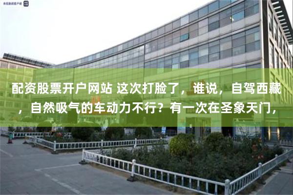 配资股票开户网站 这次打脸了，谁说，自驾西藏，自然吸气的车动力不行？有一次在圣象天门，