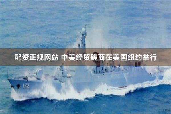 配资正规网站 中美经贸磋商在美国纽约举行