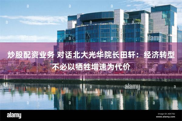炒股配资业务 对话北大光华院长田轩：经济转型不必以牺牲增速为代价