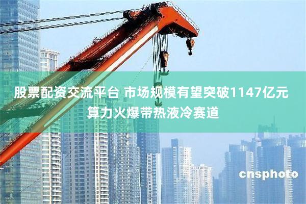 股票配资交流平台 市场规模有望突破1147亿元 算力火爆带热液冷赛道