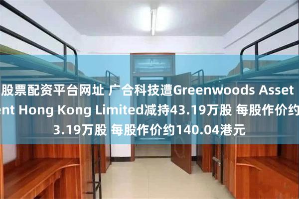 股票配资平台网址 广合科技遭Greenwoods Asset Management Hong Kong Limited减持43.19万股 每股作价约140.04港元