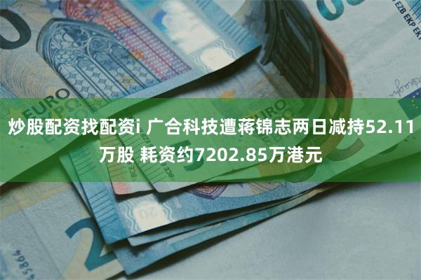 炒股配资找配资i 广合科技遭蒋锦志两日减持52.11万股 耗资约7202.85万港元