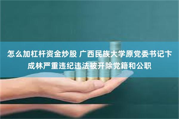 怎么加杠杆资金炒股 广西民族大学原党委书记卞成林严重违纪违法被开除党籍和公职