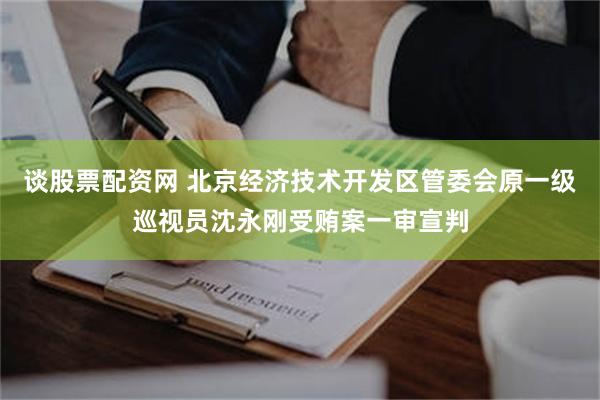 谈股票配资网 北京经济技术开发区管委会原一级巡视员沈永刚受贿案一审宣判