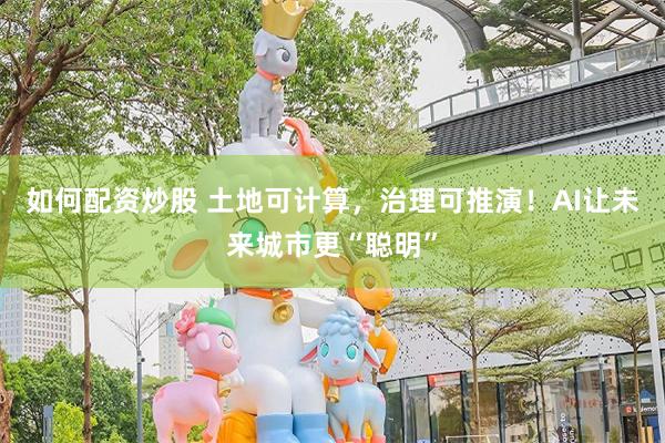 如何配资炒股 土地可计算，治理可推演！AI让未来城市更“聪明”
